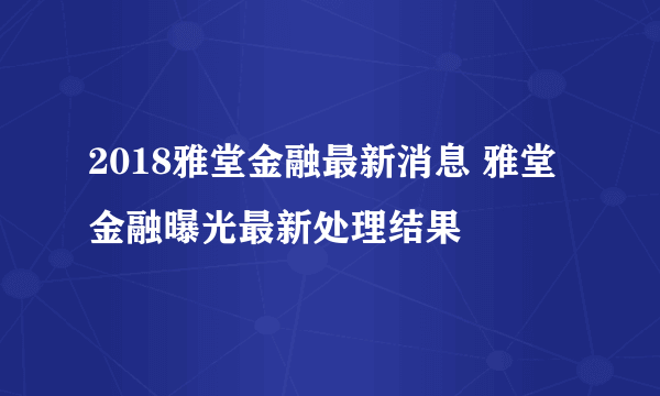 2018雅堂金融最新消息 雅堂金融曝光最新处理结果