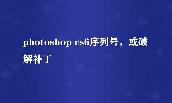 photoshop cs6序列号，或破解补丁