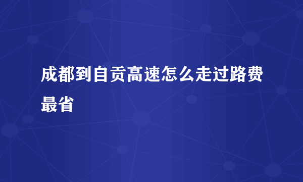 成都到自贡高速怎么走过路费最省