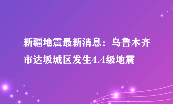 新疆地震最新消息：乌鲁木齐市达坂城区发生4.4级地震