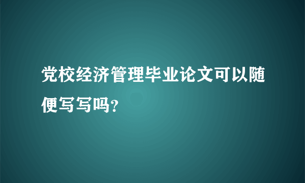 党校经济管理毕业论文可以随便写写吗？