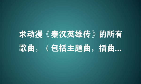 求动漫《秦汉英雄传》的所有歌曲。（包括主题曲，插曲，片尾曲什么的。）