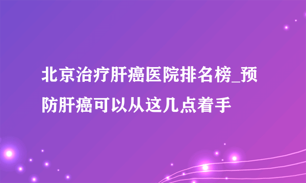 北京治疗肝癌医院排名榜_预防肝癌可以从这几点着手