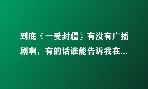 到底《一受封疆》有没有广播剧啊，有的话谁能告诉我在哪么，或者发给我也好呀