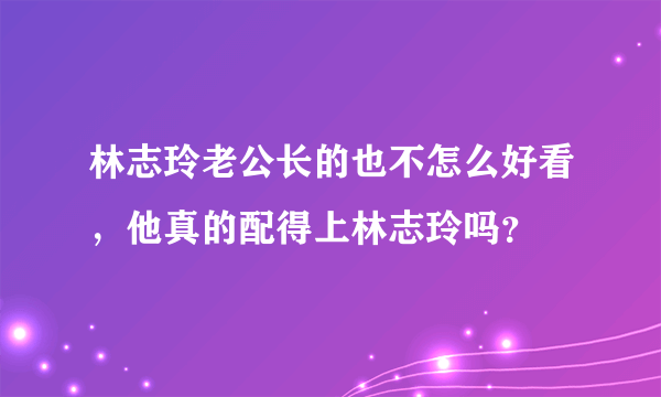 林志玲老公长的也不怎么好看，他真的配得上林志玲吗？