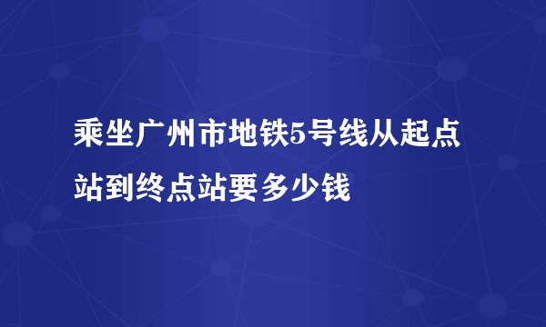 乘坐广州市地铁5号线从起点站到终点站要多少钱