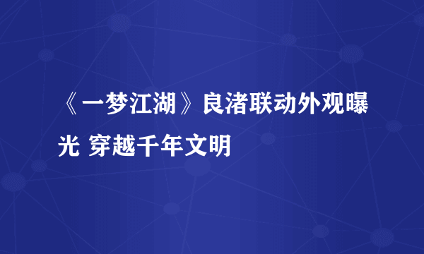 《一梦江湖》良渚联动外观曝光 穿越千年文明