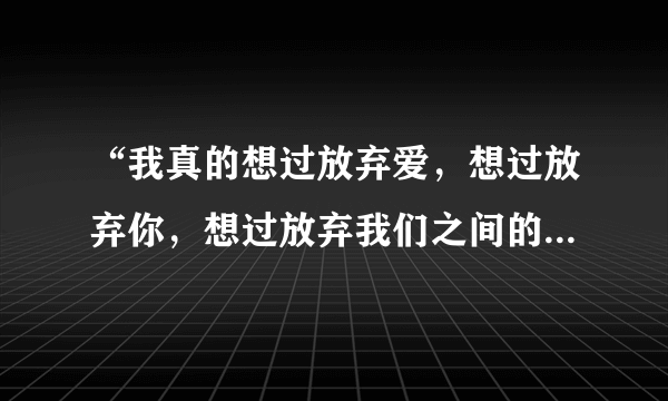 “我真的想过放弃爱，想过放弃你，想过放弃我们之间的感情。”是哪首歌的歌词？