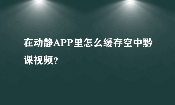 在动静APP里怎么缓存空中黔课视频？