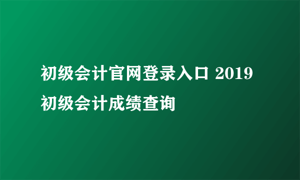 初级会计官网登录入口 2019初级会计成绩查询