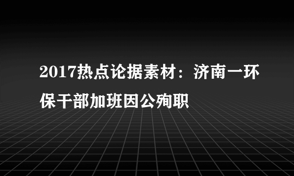 2017热点论据素材：济南一环保干部加班因公殉职