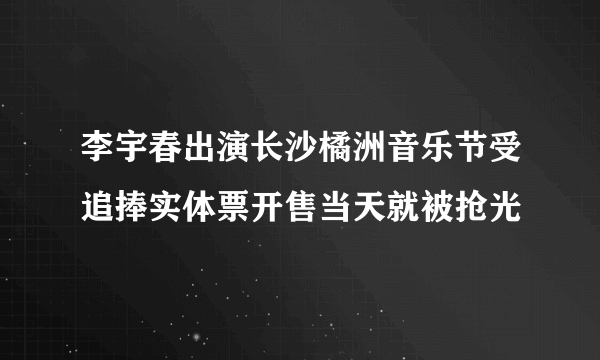 李宇春出演长沙橘洲音乐节受追捧实体票开售当天就被抢光