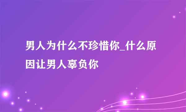 男人为什么不珍惜你_什么原因让男人辜负你