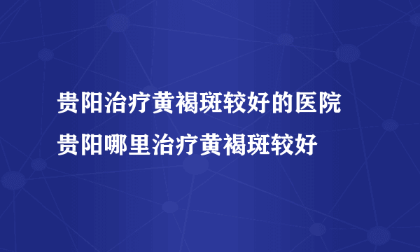 贵阳治疗黄褐斑较好的医院 贵阳哪里治疗黄褐斑较好