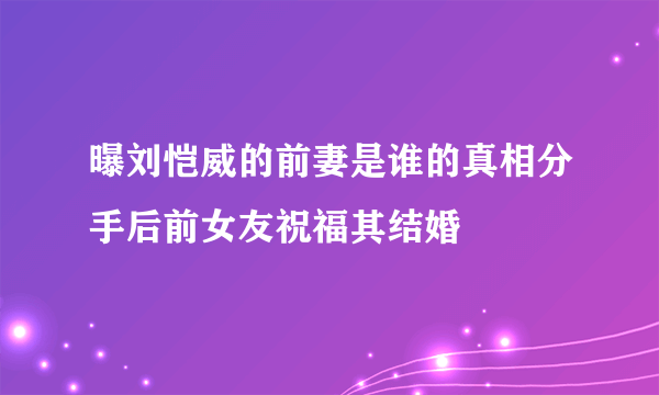 曝刘恺威的前妻是谁的真相分手后前女友祝福其结婚