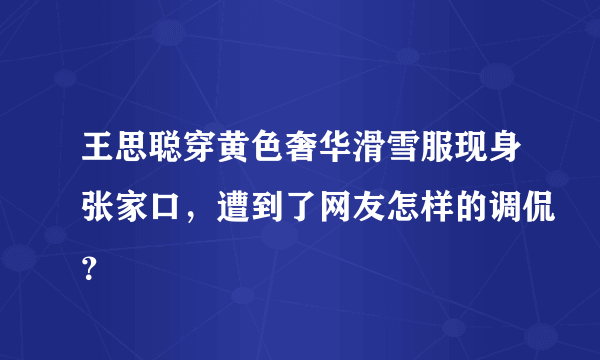 王思聪穿黄色奢华滑雪服现身张家口，遭到了网友怎样的调侃？