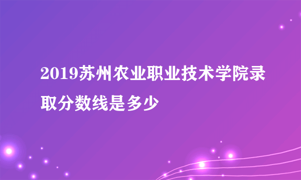 2019苏州农业职业技术学院录取分数线是多少