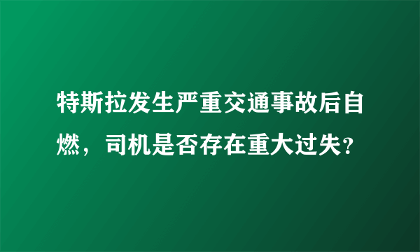 特斯拉发生严重交通事故后自燃，司机是否存在重大过失？