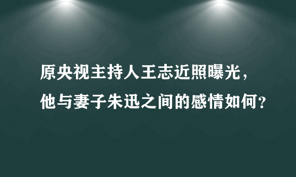 原央视主持人王志近照曝光，他与妻子朱迅之间的感情如何？