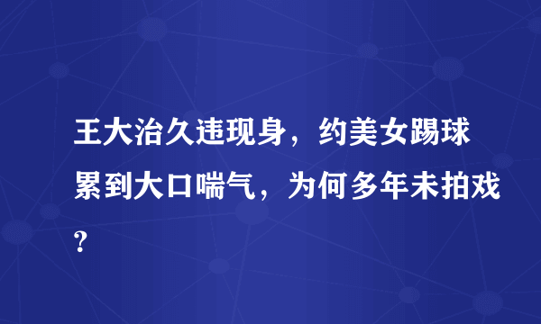 王大治久违现身，约美女踢球累到大口喘气，为何多年未拍戏？