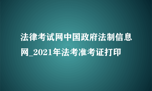 法律考试网中国政府法制信息网_2021年法考准考证打印