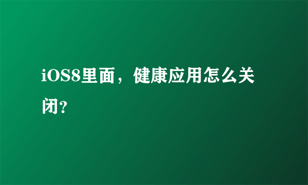 iOS8里面，健康应用怎么关闭？