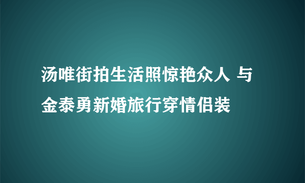 汤唯街拍生活照惊艳众人 与金泰勇新婚旅行穿情侣装