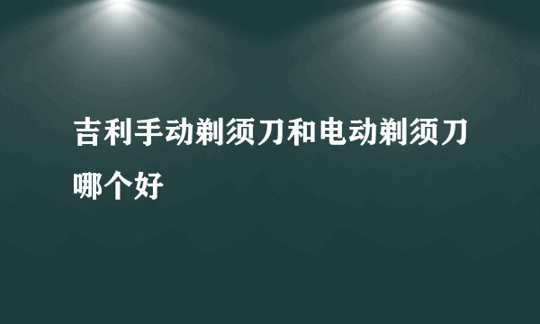 吉利手动剃须刀和电动剃须刀哪个好