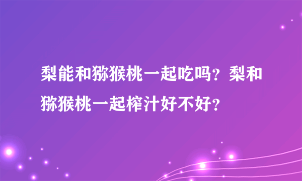 梨能和猕猴桃一起吃吗？梨和猕猴桃一起榨汁好不好？