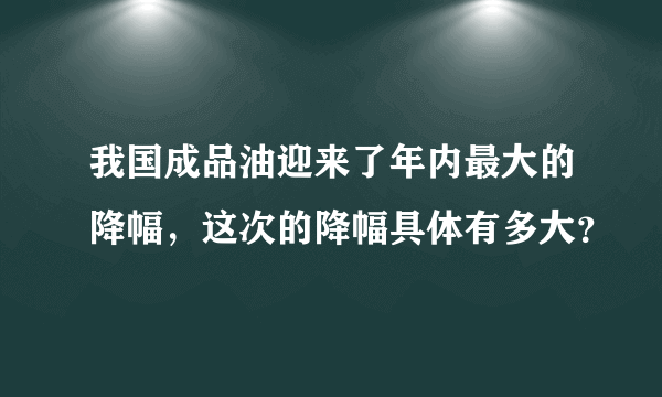 我国成品油迎来了年内最大的降幅，这次的降幅具体有多大？