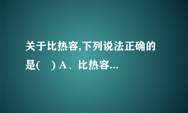 关于比热容,下列说法正确的是(   ) A、比热容大的物体吸收的热量多 B、一桶水的比热容比一杯水的比热容大 C、温度高的铁块比温度低的铁块比热容大 D、比热容是物质的特性之一