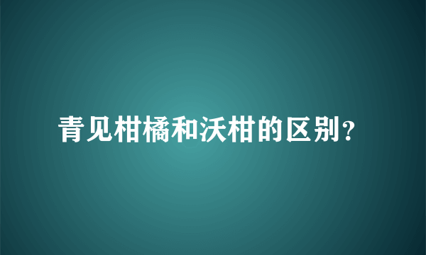 青见柑橘和沃柑的区别？