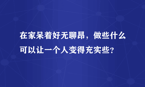 在家呆着好无聊昂，做些什么可以让一个人变得充实些？