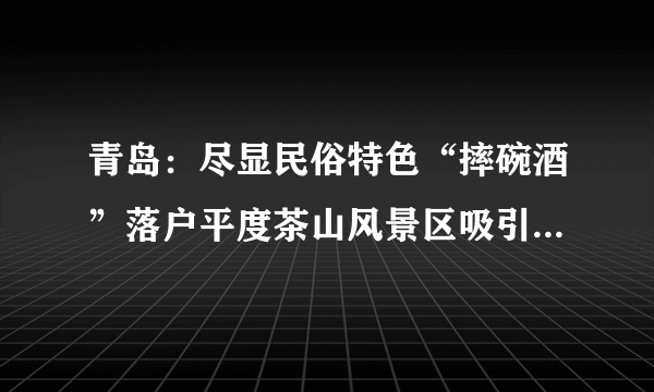 青岛：尽显民俗特色“摔碗酒”落户平度茶山风景区吸引大批游客“尝鲜”