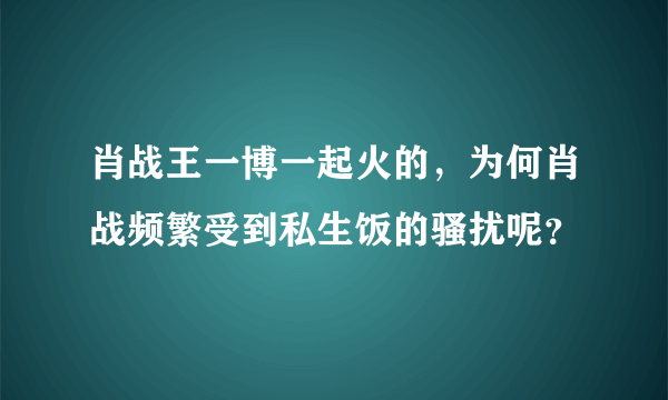 肖战王一博一起火的，为何肖战频繁受到私生饭的骚扰呢？