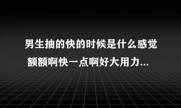 男生抽的快的时候是什么感觉 额额啊快一点啊好大用力-情感口述