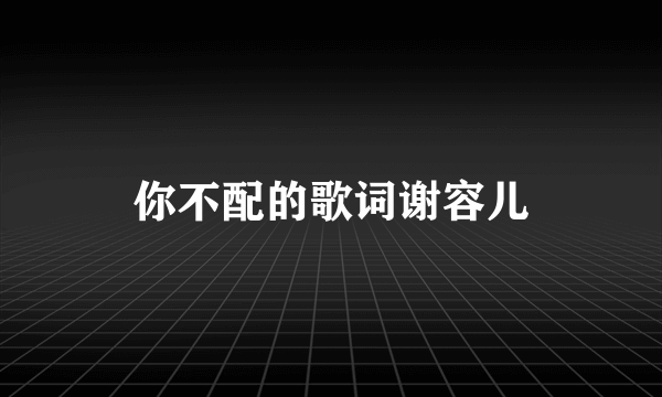 你不配的歌词谢容儿