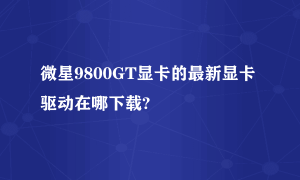 微星9800GT显卡的最新显卡驱动在哪下载?