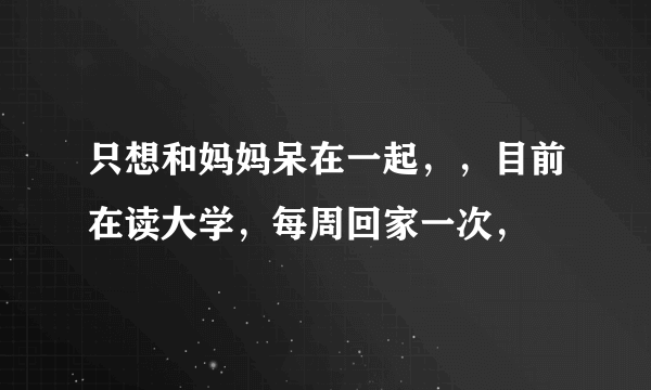 只想和妈妈呆在一起，，目前在读大学，每周回家一次，