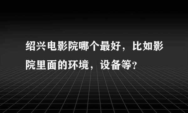 绍兴电影院哪个最好，比如影院里面的环境，设备等？