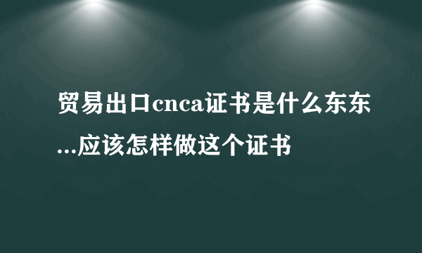 贸易出口cnca证书是什么东东...应该怎样做这个证书