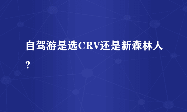 自驾游是选CRV还是新森林人？