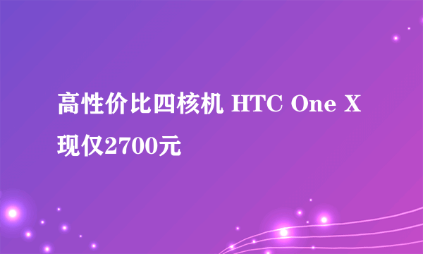 高性价比四核机 HTC One X现仅2700元