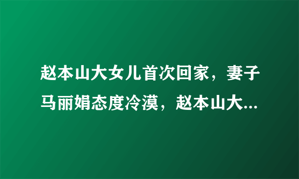 赵本山大女儿首次回家，妻子马丽娟态度冷漠，赵本山大怒，为啥？