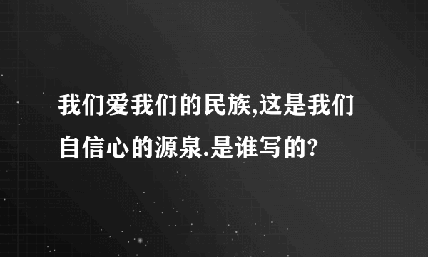 我们爱我们的民族,这是我们自信心的源泉.是谁写的?