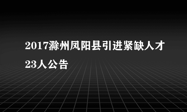 2017滁州凤阳县引进紧缺人才23人公告