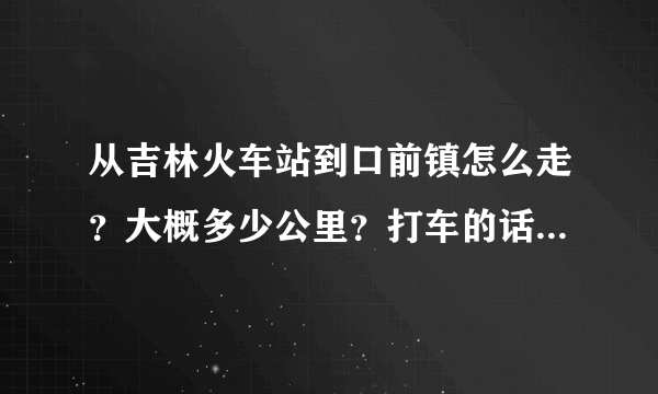 从吉林火车站到口前镇怎么走？大概多少公里？打车的话要多少钱？