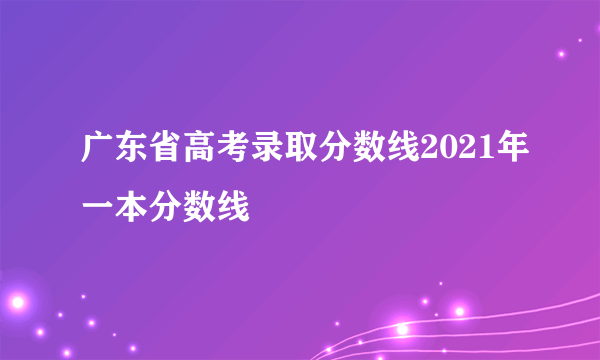 广东省高考录取分数线2021年一本分数线