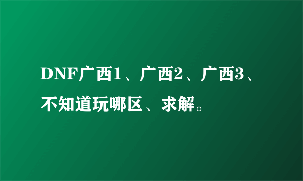 DNF广西1、广西2、广西3、不知道玩哪区、求解。