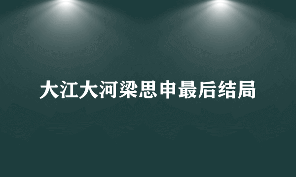 大江大河梁思申最后结局